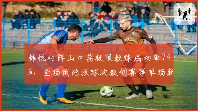 韩悦对阵山口茜极限救球成功率74%，全场倒地救球次数创赛事单场新高