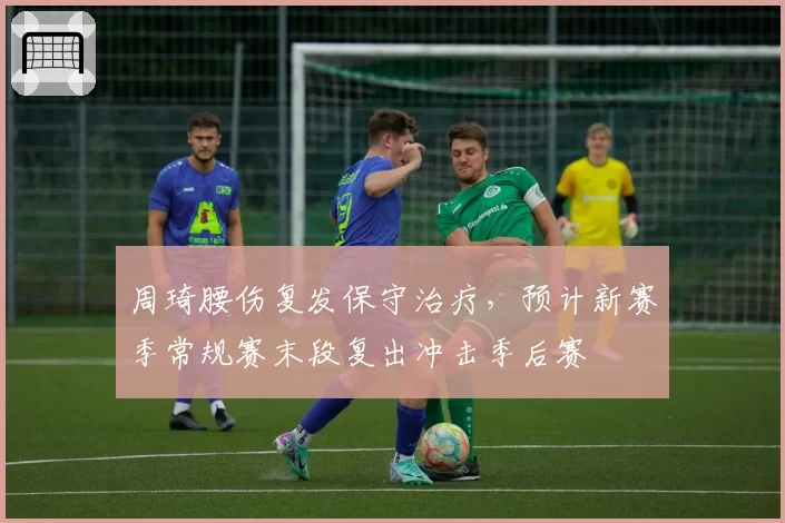 周琦腰伤复发保守治疗，预计新赛季常规赛末段复出冲击季后赛