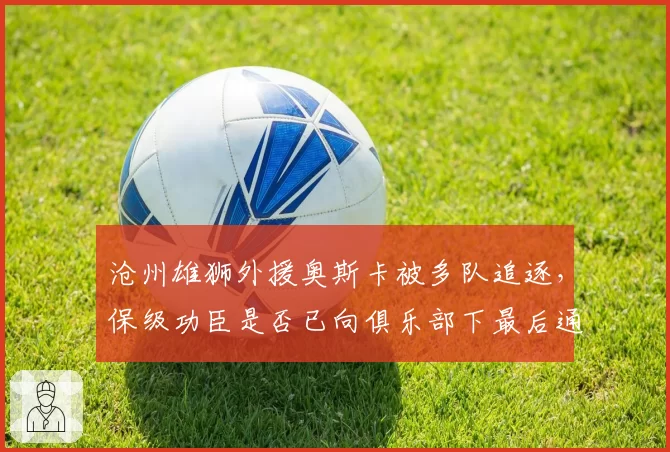 沧州雄狮外援奥斯卡被多队追逐，保级功臣是否已向俱乐部下最后通牒？