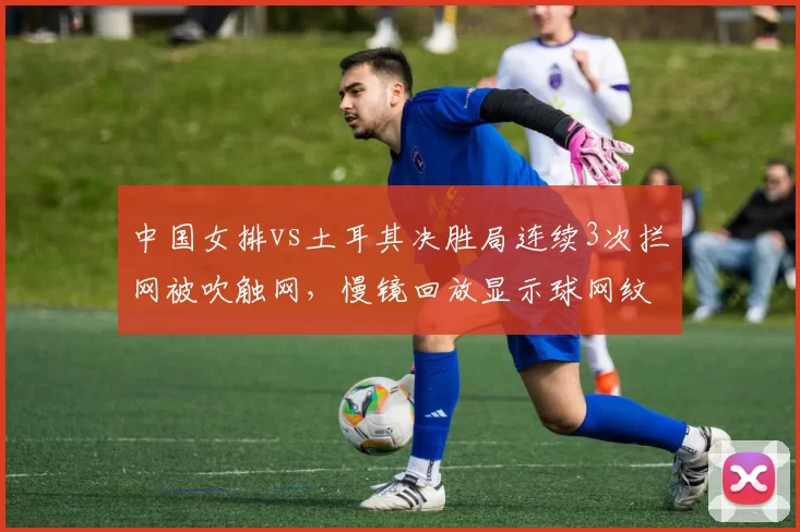 中国女排vs土耳其决胜局连续3次拦网被吹触网，慢镜回放显示球网纹丝未动