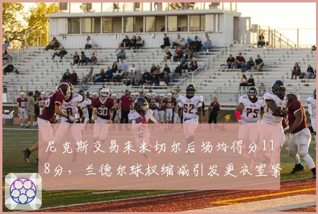 尼克斯交易来米切尔后场均得分118分,兰德尔球权缩减引发更衣室紧张