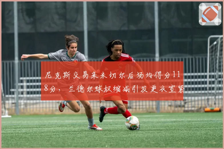 尼克斯交易来米切尔后场均得分118分,兰德尔球权缩减引发更衣室紧张