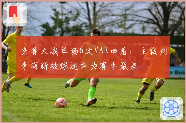 京鲁大战单场6次VAR回看，主裁判李海新被球迷评为赛季最差