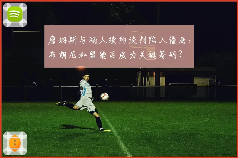 詹姆斯与湖人续约谈判陷入僵局，布朗尼加盟能否成为关键筹码？