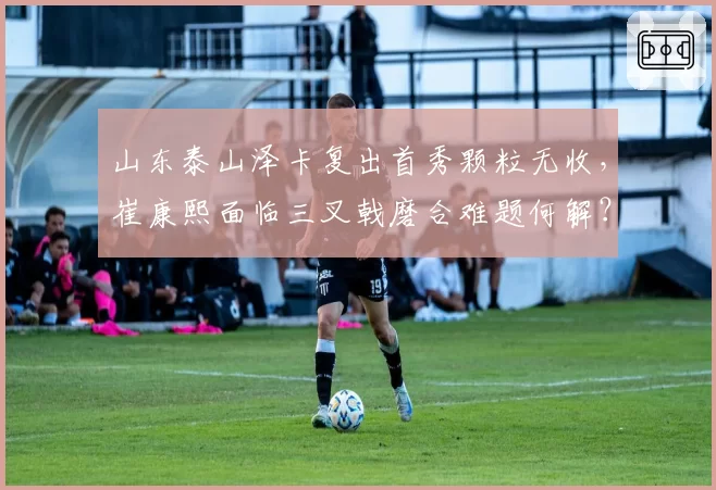 山东泰山泽卡复出首秀颗粒无收，崔康熙面临三叉戟磨合难题何解？