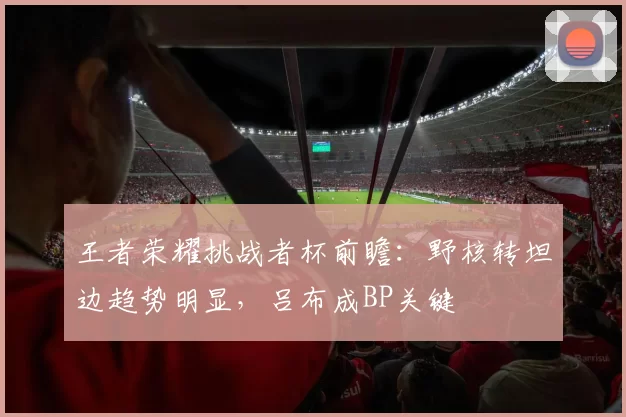 王者荣耀挑战者杯前瞻:野核转坦边趋势明显,吕布成BP关键