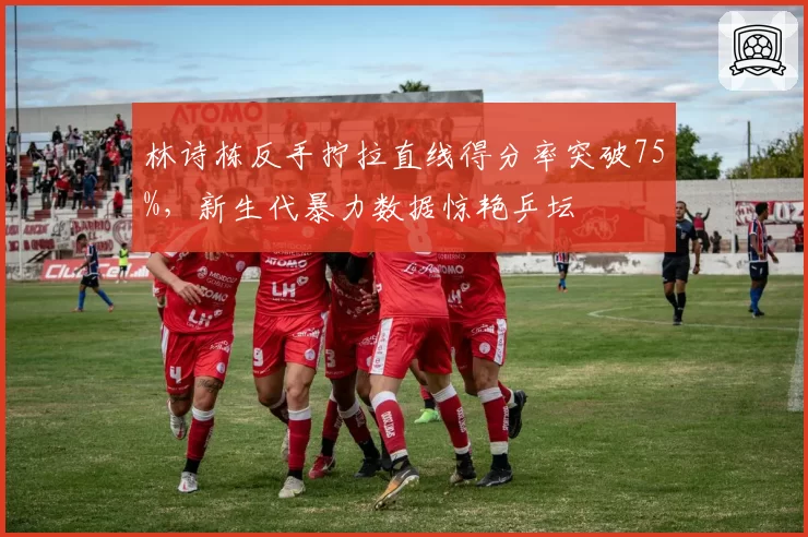 林诗栋反手拧拉直线得分率突破75%，新生代暴力数据惊艳乒坛
