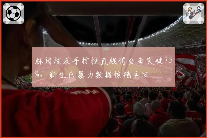 林诗栋反手拧拉直线得分率突破75%，新生代暴力数据惊艳乒坛