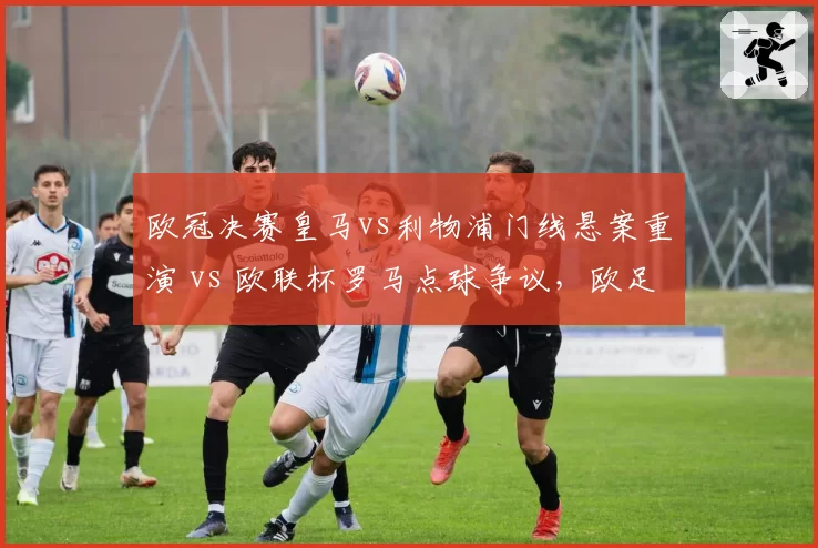 欧冠决赛皇马vs利物浦门线悬案重演 vs 欧联杯罗马点球争议，欧足联规则待完善