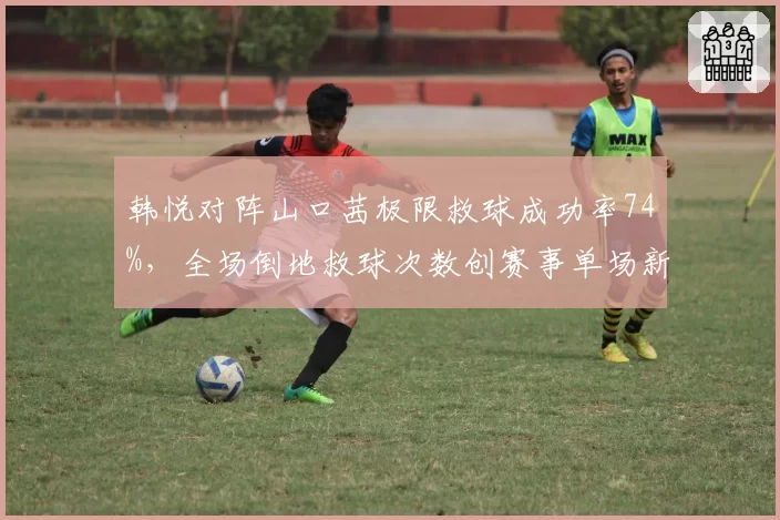 韩悦对阵山口茜极限救球成功率74%，全场倒地救球次数创赛事单场新高
