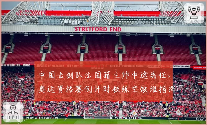 中国击剑队法国籍主帅中途离任，奥运资格赛倒计时教练空缺谁指挥？