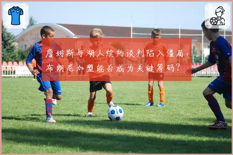 詹姆斯与湖人续约谈判陷入僵局，布朗尼加盟能否成为关键筹码？