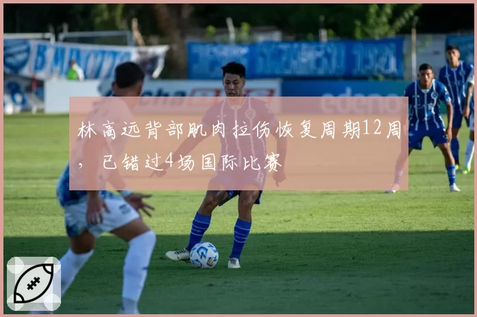 林高远背部肌肉拉伤恢复周期12周,已错过4场国际比赛
