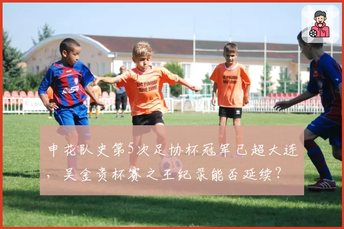 申花队史第5次足协杯冠军已超大连，吴金贵杯赛之王纪录能否延续？