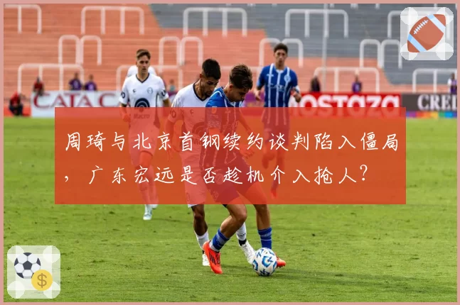 周琦与北京首钢续约谈判陷入僵局,广东宏远是否趁机介入抢人?