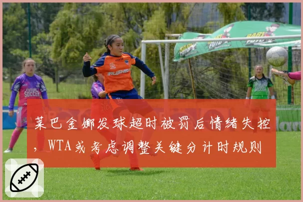莱巴金娜发球超时被罚后情绪失控,WTA或考虑调整关键分计时规则