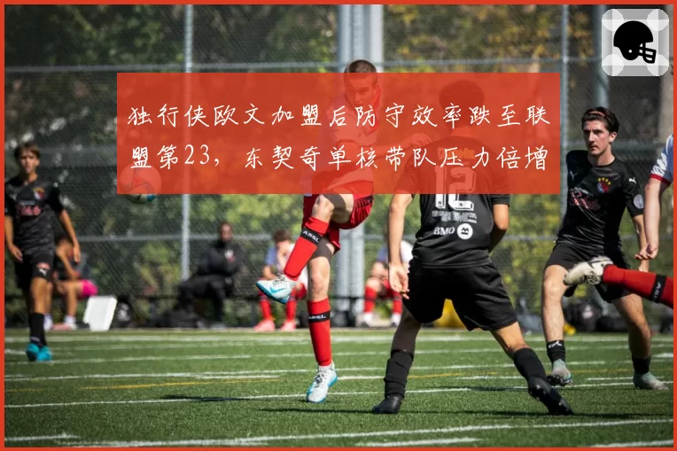 独行侠欧文加盟后防守效率跌至联盟第23，东契奇单核带队压力倍增？