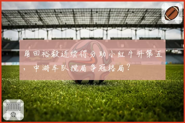 角田裕毅连续得分助小红牛升第五,中游车队搅局争冠格局?