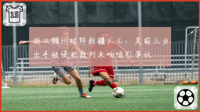 浙江稠州对阵新疆广汇，吴前三分出手被侵犯裁判未响哨引争议