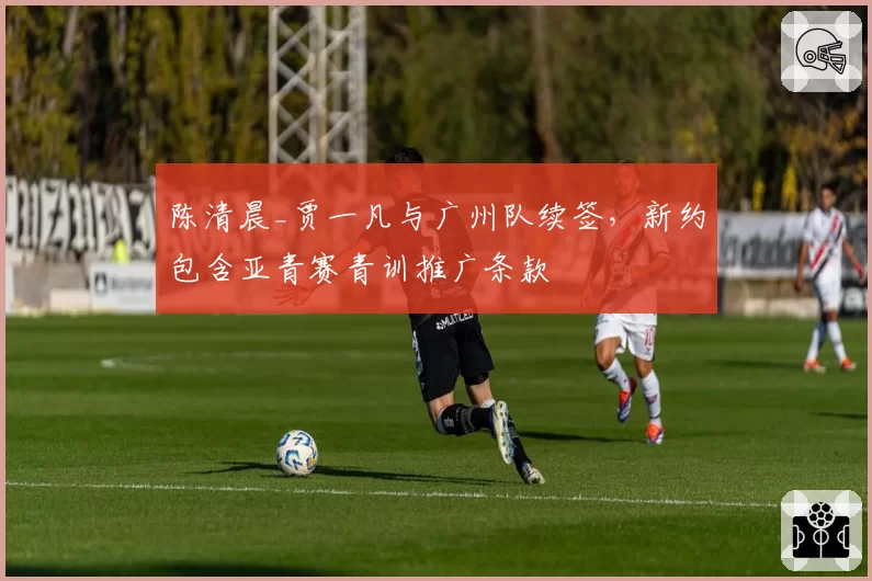 陈清晨_贾一凡与广州队续签，新约包含亚青赛青训推广条款