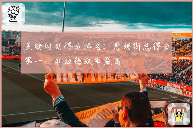 关键时刻得分排名:詹姆斯总得分第一,利拉德效率最高