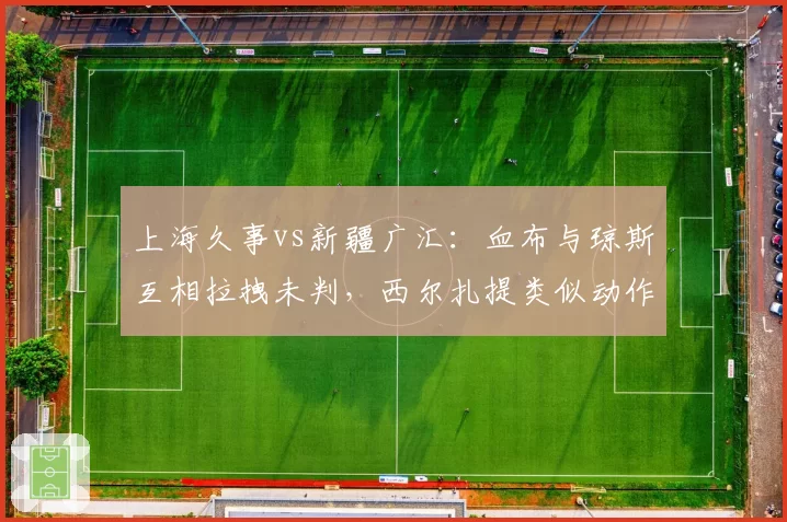 上海久事vs新疆广汇：血布与琼斯互相拉拽未判，西尔扎提类似动作被吹违体引争议