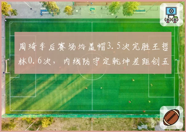 周琦季后赛场均盖帽3.5次完胜王哲林0.6次,内线防守定乾坤差距创五年新高