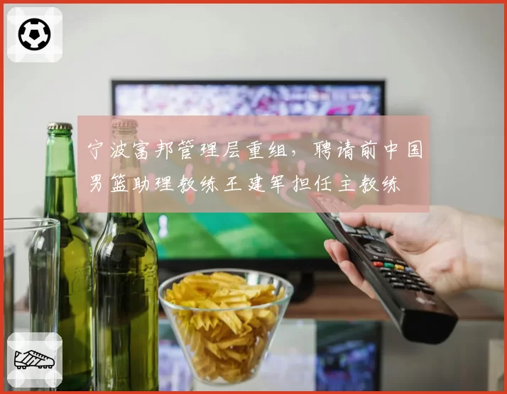 宁波富邦管理层重组，聘请前中国男篮助理教练王建军担任主教练