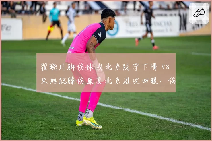 翟晓川脚伤休战北京防守下滑 vs 朱旭航膝伤康复北京进攻回暖，伤病对体系冲击对比