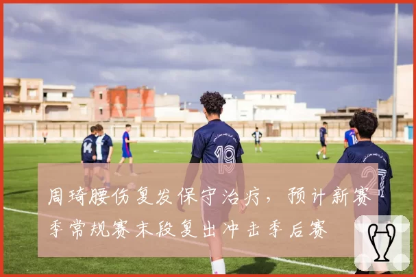 周琦腰伤复发保守治疗,预计新赛季常规赛末段复出冲击季后赛