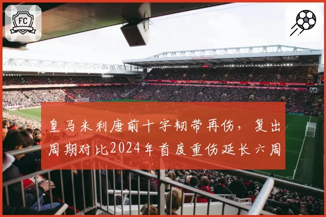 皇马米利唐前十字韧带再伤,复出周期对比2024年首度重伤延长六周