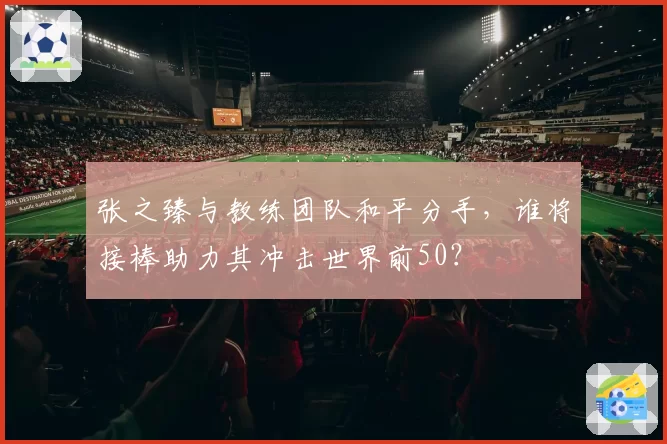 张之臻与教练团队和平分手，谁将接棒助力其冲击世界前50？