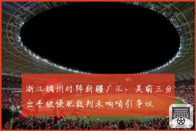 浙江稠州对阵新疆广汇，吴前三分出手被侵犯裁判未响哨引争议