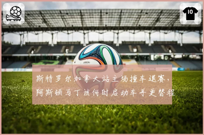 斯特罗尔加拿大站主场撞车退赛，阿斯顿马丁该何时启动车手更替程序？