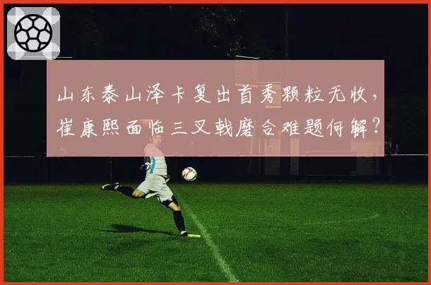 山东泰山泽卡复出首秀颗粒无收，崔康熙面临三叉戟磨合难题何解？