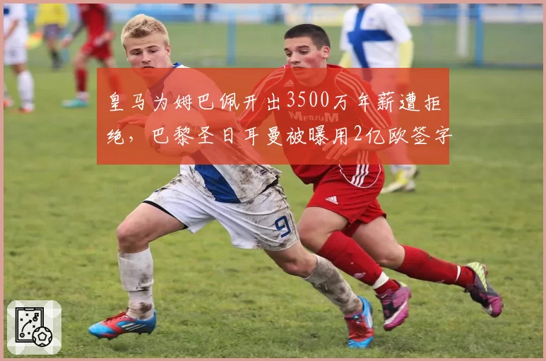 皇马为姆巴佩开出3500万年薪遭拒绝，巴黎圣日耳曼被曝用2亿欧签字费截胡