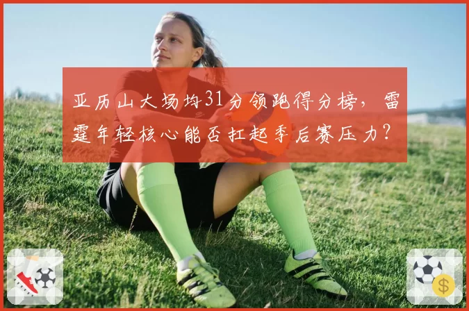 亚历山大场均31分领跑得分榜，雷霆年轻核心能否扛起季后赛压力？