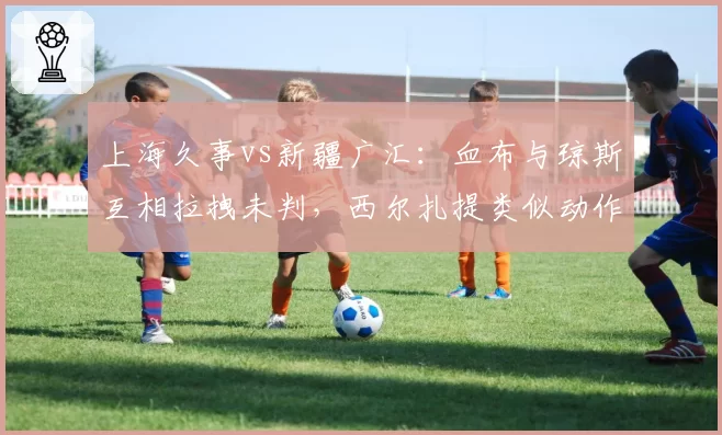 上海久事vs新疆广汇：血布与琼斯互相拉拽未判，西尔扎提类似动作被吹违体引争议