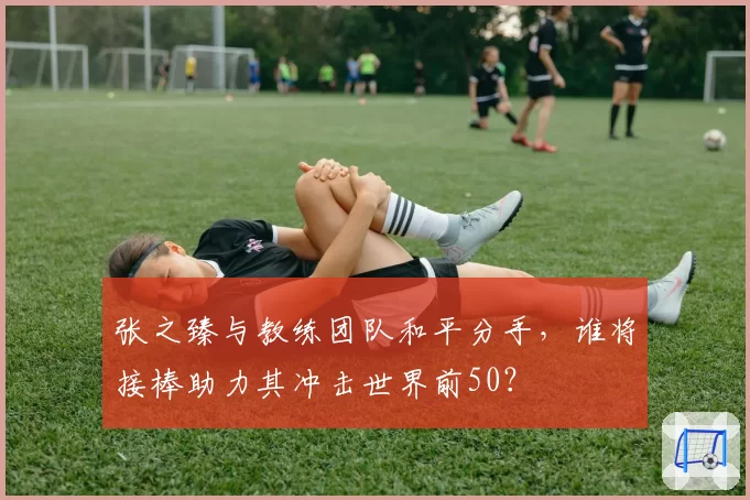 张之臻与教练团队和平分手，谁将接棒助力其冲击世界前50？