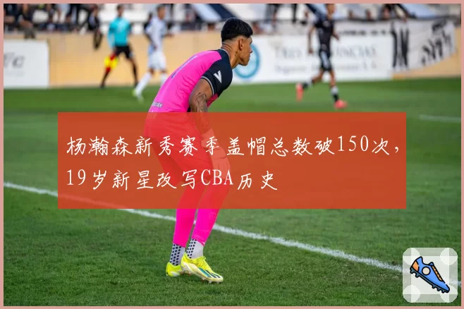 杨瀚森新秀赛季盖帽总数破150次，19岁新星改写CBA历史