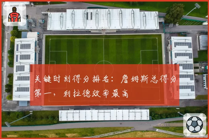 关键时刻得分排名:詹姆斯总得分第一,利拉德效率最高