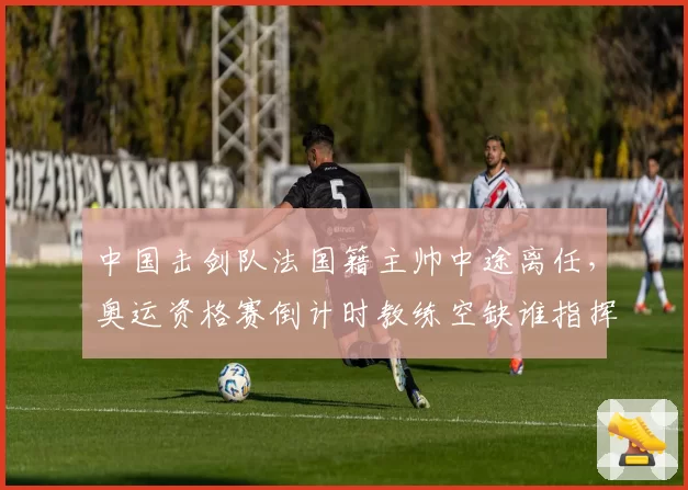 中国击剑队法国籍主帅中途离任,奥运资格赛倒计时教练空缺谁指挥?