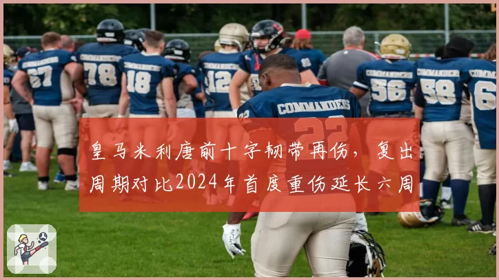 皇马米利唐前十字韧带再伤,复出周期对比2024年首度重伤延长六周