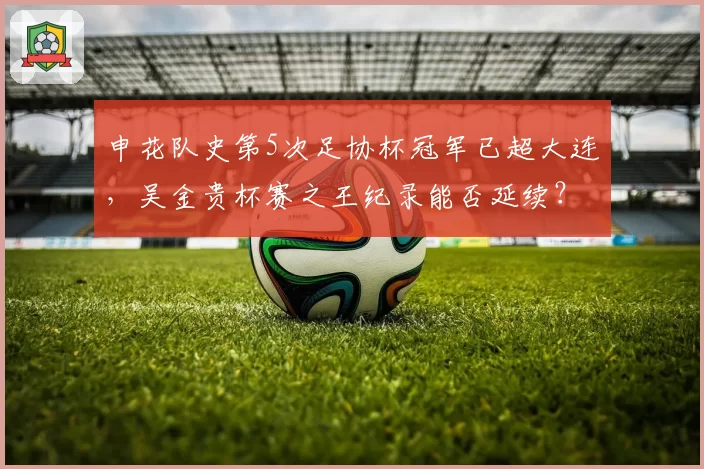 申花队史第5次足协杯冠军已超大连，吴金贵杯赛之王纪录能否延续？