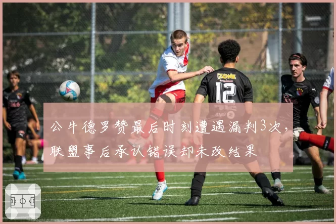 公牛德罗赞最后时刻遭遇漏判3次，联盟事后承认错误却未改结果