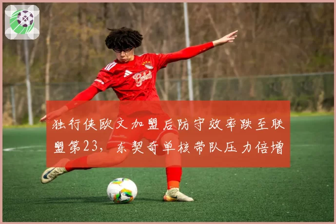 独行侠欧文加盟后防守效率跌至联盟第23，东契奇单核带队压力倍增？